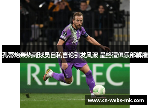 孔蒂炮轰热刺球员自私言论引发风波 最终遭俱乐部解雇